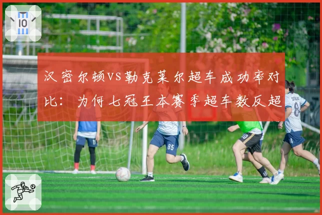 汉密尔顿vs勒克莱尔超车成功率对比：为何七冠王本赛季超车数反超法拉利新星