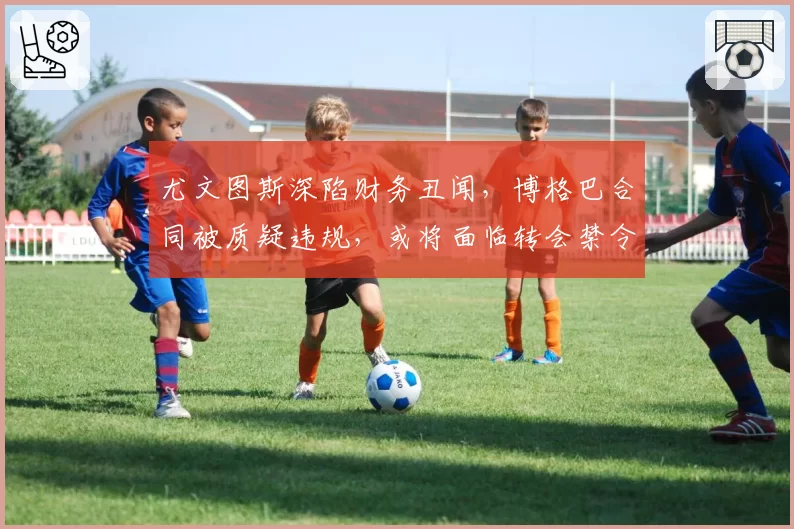 尤文图斯深陷财务丑闻，博格巴合同被质疑违规，或将面临转会禁令
