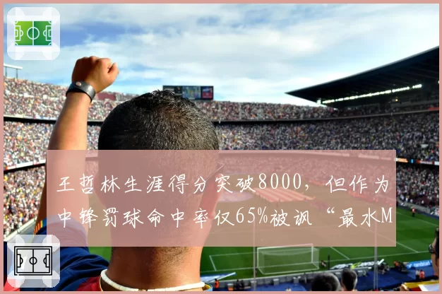 王哲林生涯得分突破8000，但作为中锋罚球命中率仅65%被讽“最水MVP”