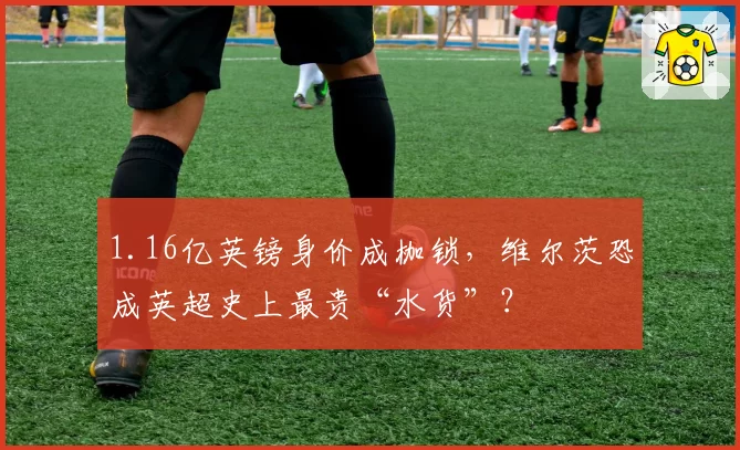 1.16亿英镑身价成枷锁，维尔茨恐成英超史上最贵“水货”？