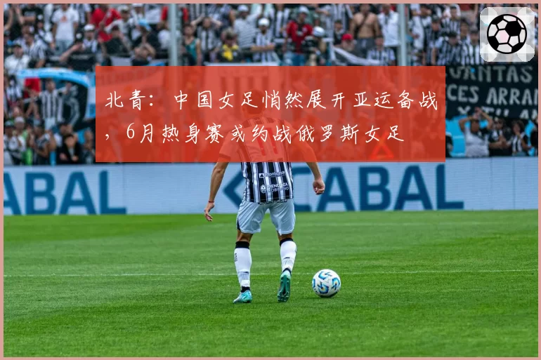 北青：中国女足悄然展开亚运备战，6月热身赛或约战俄罗斯女足