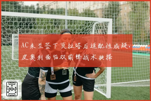 AC米兰签下莫拉塔后适配性成疑，皮奥利面临双前锋战术抉择