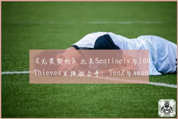 《无畏契约》北美Sentinels与100 Thieves互换狙击手：TenZ与Asuna残局胜率分析