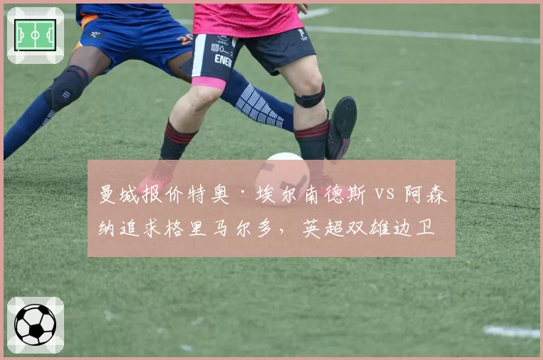曼城报价特奥·埃尔南德斯 vs 阿森纳追求格里马尔多，英超双雄边卫争夺