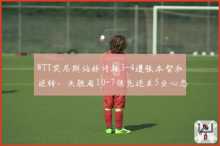WTT突尼斯站林诗栋3-4遭张本智和逆转，决胜局10-7领先连丢5分心态崩了？