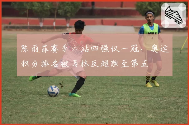 陈雨菲赛季六站四强仅一冠，奥运积分排名被马林反超跌至第五