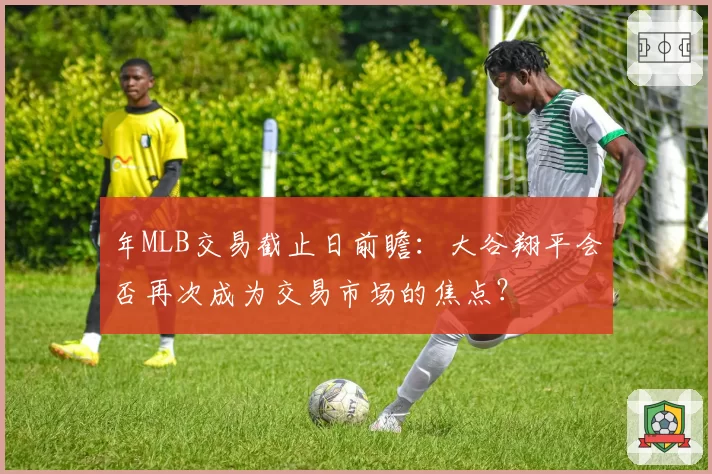 年MLB交易截止日前瞻：大谷翔平会否再次成为交易市场的焦点？