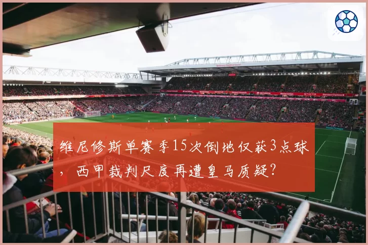 维尼修斯单赛季15次倒地仅获3点球，西甲裁判尺度再遭皇马质疑？