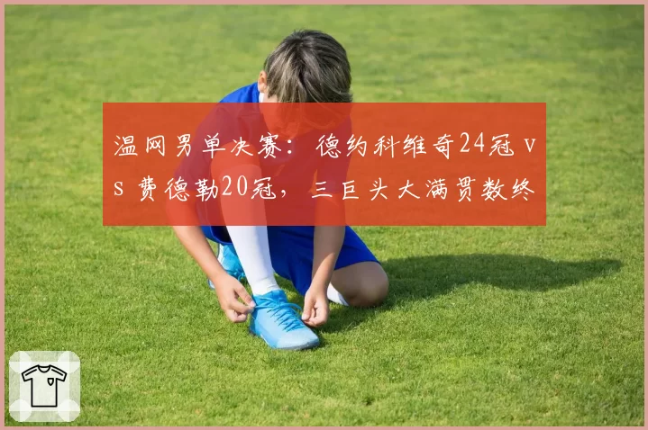 温网男单决赛：德约科维奇24冠 vs 费德勒20冠，三巨头大满贯数终极对比