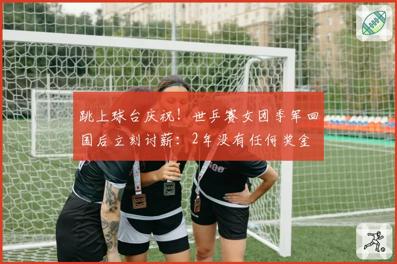 跳上球台庆祝！世乒赛女团季军回国后立刻讨薪：2年没有任何奖金