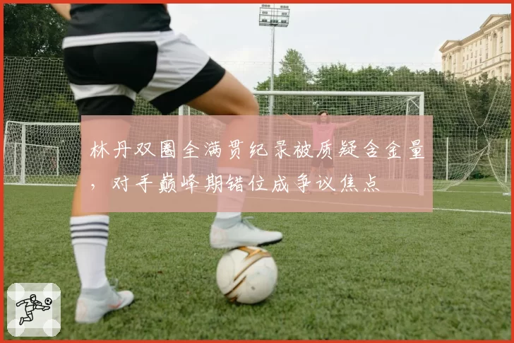林丹双圈全满贯纪录被质疑含金量,对手巅峰期错位成争议焦点