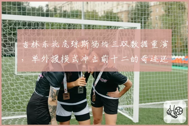 吉林东北虎琼斯场均三双数据重演，单外援模式冲击前十二的奇迹还能延续多久