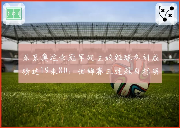 东京奥运会冠军巩立姣铅球冬训成绩达19米80，世锦赛三连冠目标明确
