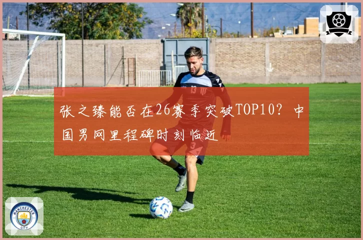 张之臻能否在26赛季突破TOP10？中国男网里程碑时刻临近