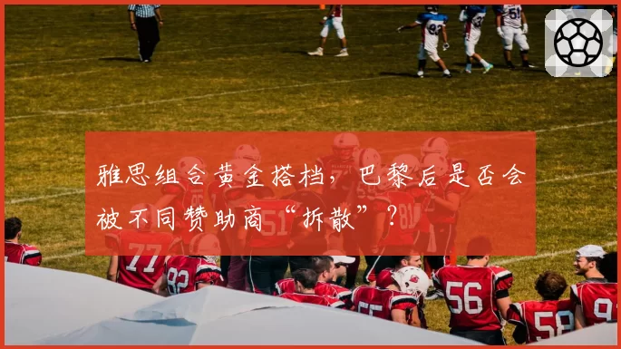 雅思组合黄金搭档，巴黎后是否会被不同赞助商“拆散”？