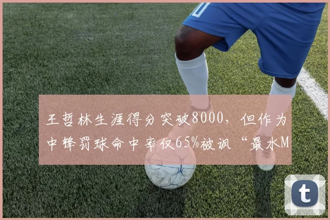 王哲林生涯得分突破8000，但作为中锋罚球命中率仅65%被讽“最水MVP”