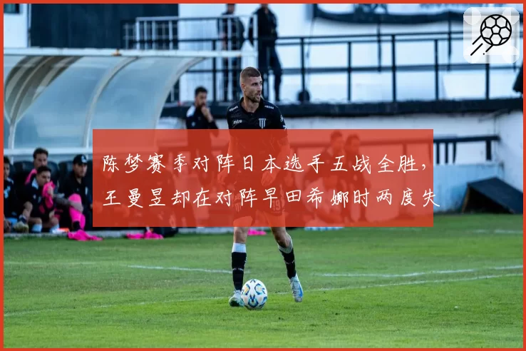 陈梦赛季对阵日本选手五战全胜，王曼昱却在对阵早田希娜时两度失利