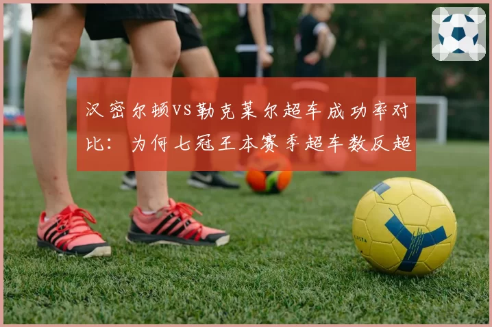 汉密尔顿vs勒克莱尔超车成功率对比：为何七冠王本赛季超车数反超法拉利新星