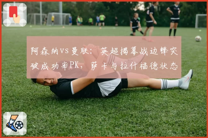 阿森纳vs曼联：英超揭幕战边锋突破成功率PK，萨卡与拉什福德状态截然不同