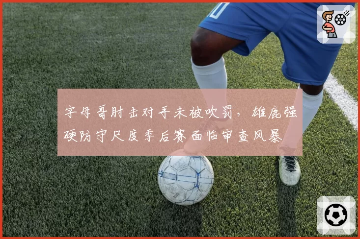 字母哥肘击对手未被吹罚，雄鹿强硬防守尺度季后赛面临审查风暴
