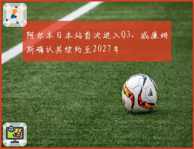阿尔本日本站首次进入Q3，威廉姆斯确认其续约至2027年