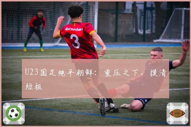 U23国足绝平朝鲜：重压之下，摸清短板