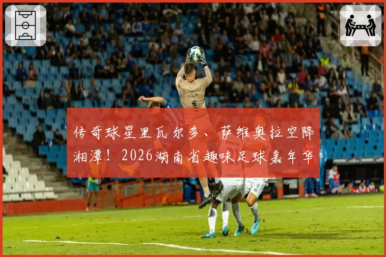 传奇球星里瓦尔多、萨维奥拉空降湘潭！2026湖南省趣味足球嘉年华（湘潭站）今晚拉开战幕