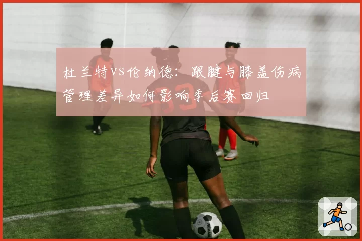 杜兰特vs伦纳德：跟腱与膝盖伤病管理差异如何影响季后赛回归