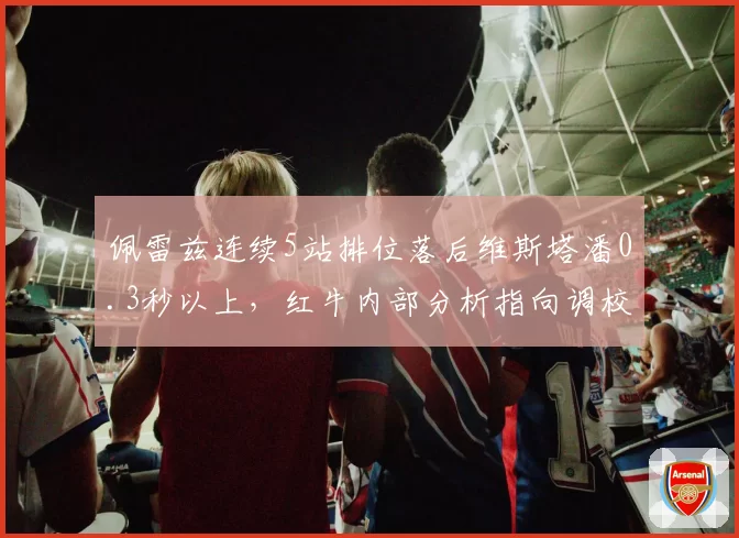 佩雷兹连续5站排位落后维斯塔潘0.3秒以上，红牛内部分析指向调校偏好