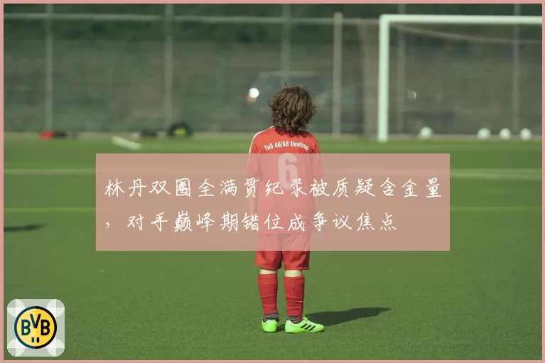 林丹双圈全满贯纪录被质疑含金量,对手巅峰期错位成争议焦点