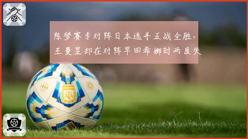 陈梦赛季对阵日本选手五战全胜，王曼昱却在对阵早田希娜时两度失利