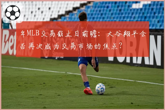 年MLB交易截止日前瞻：大谷翔平会否再次成为交易市场的焦点？