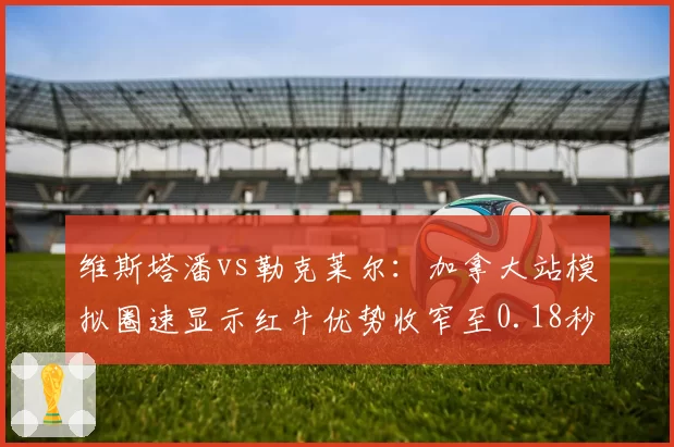 维斯塔潘vs勒克莱尔：加拿大站模拟圈速显示红牛优势收窄至0.18秒
