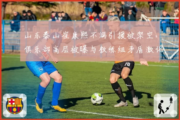山东泰山崔康熙不满引援被架空，俱乐部高层被曝与教练组矛盾激化