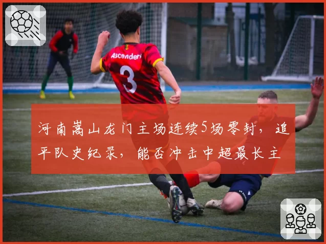 河南嵩山龙门主场连续5场零封，追平队史纪录，能否冲击中超最长主场不失球？