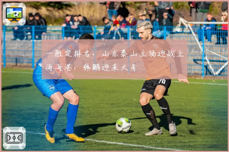 一胜定排名，山东泰山主场迎战上海海港，韩鹏迎来大考