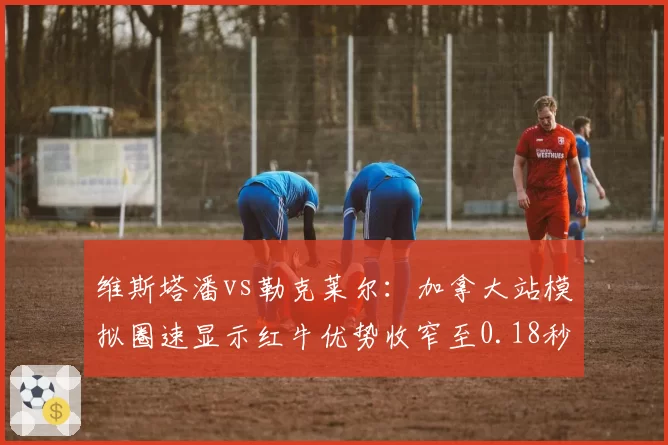 维斯塔潘vs勒克莱尔：加拿大站模拟圈速显示红牛优势收窄至0.18秒
