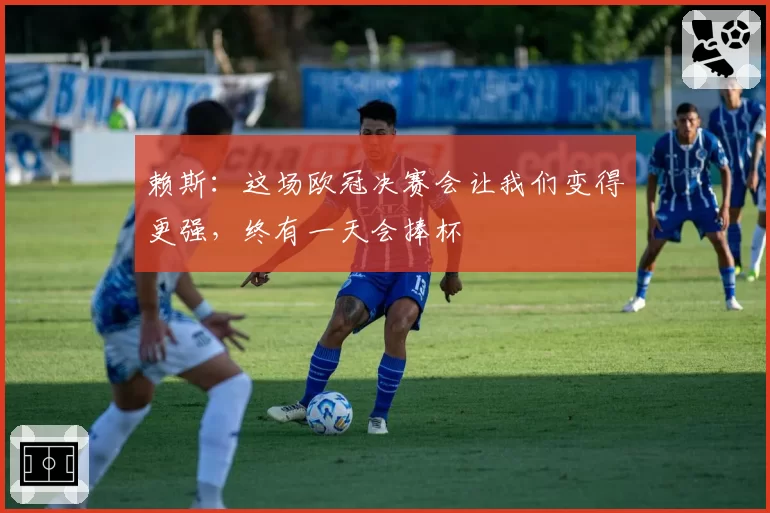 赖斯：这场欧冠决赛会让我们变得更强，终有一天会捧杯