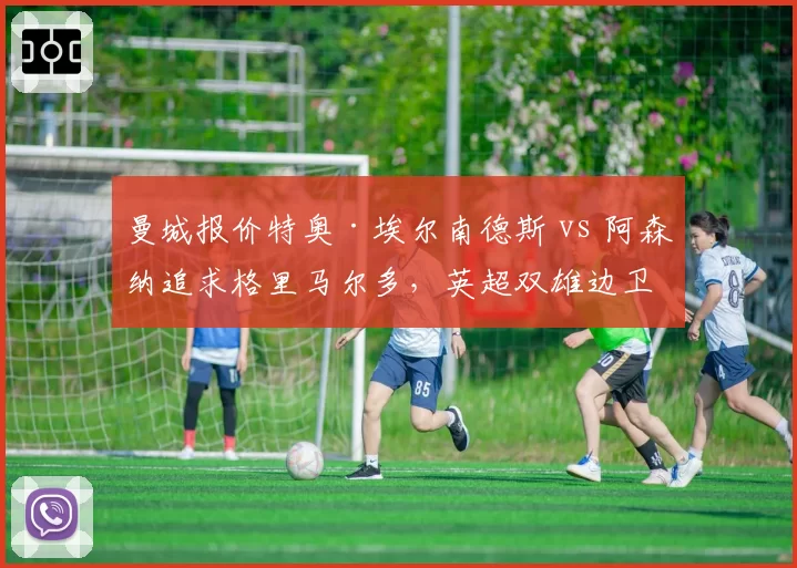 曼城报价特奥·埃尔南德斯 vs 阿森纳追求格里马尔多，英超双雄边卫争夺
