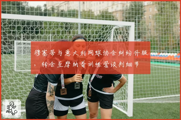 穆塞蒂与意大利网球协会纠纷升级，转会至摩纳哥训练营谈判细节