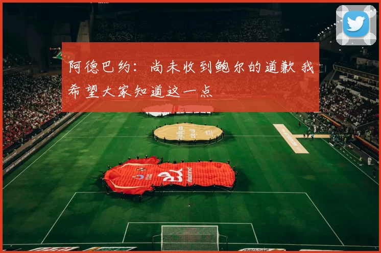 阿德巴约：尚未收到鲍尔的道歉 我希望大家知道这一点