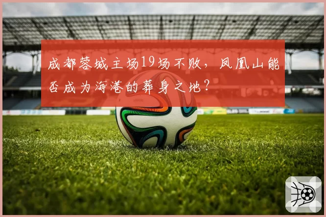成都蓉城主场19场不败，凤凰山能否成为海港的葬身之地？
