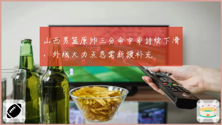 山西男篮原帅三分命中率持续下滑，外线火力点急需新援补充
