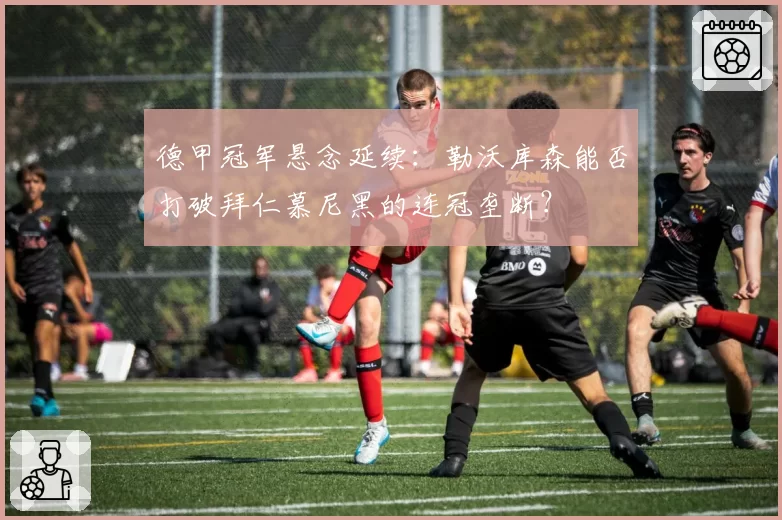 德甲冠军悬念延续：勒沃库森能否打破拜仁慕尼黑的连冠垄断？