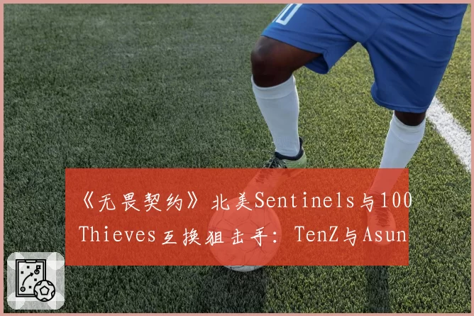 《无畏契约》北美Sentinels与100 Thieves互换狙击手：TenZ与Asuna残局胜率分析